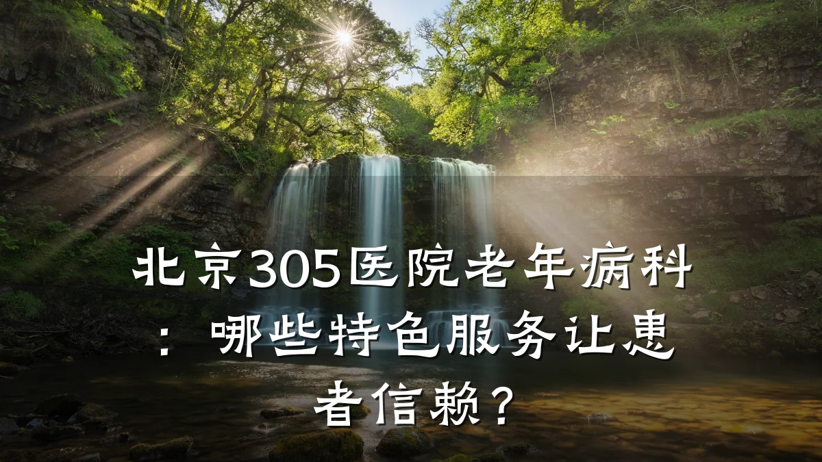 北京305医院老年病科:哪些特色服务让患者信赖?