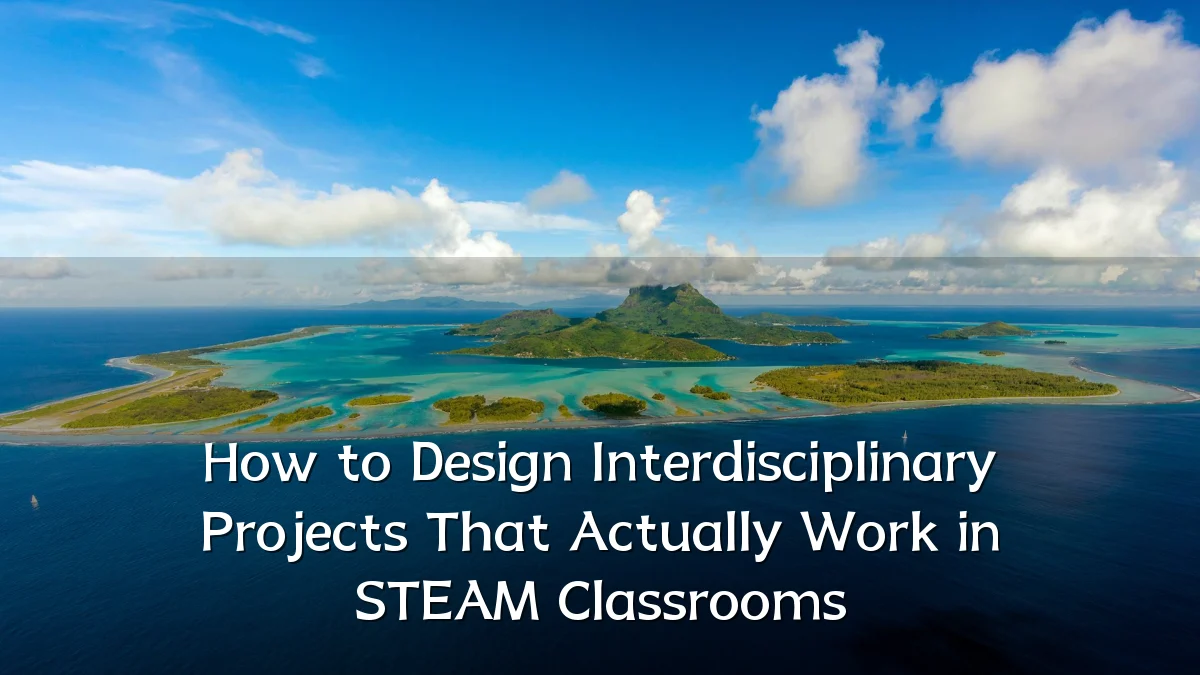 How to Design Interdisciplinary Projects That Actually Work in STEAM Classrooms